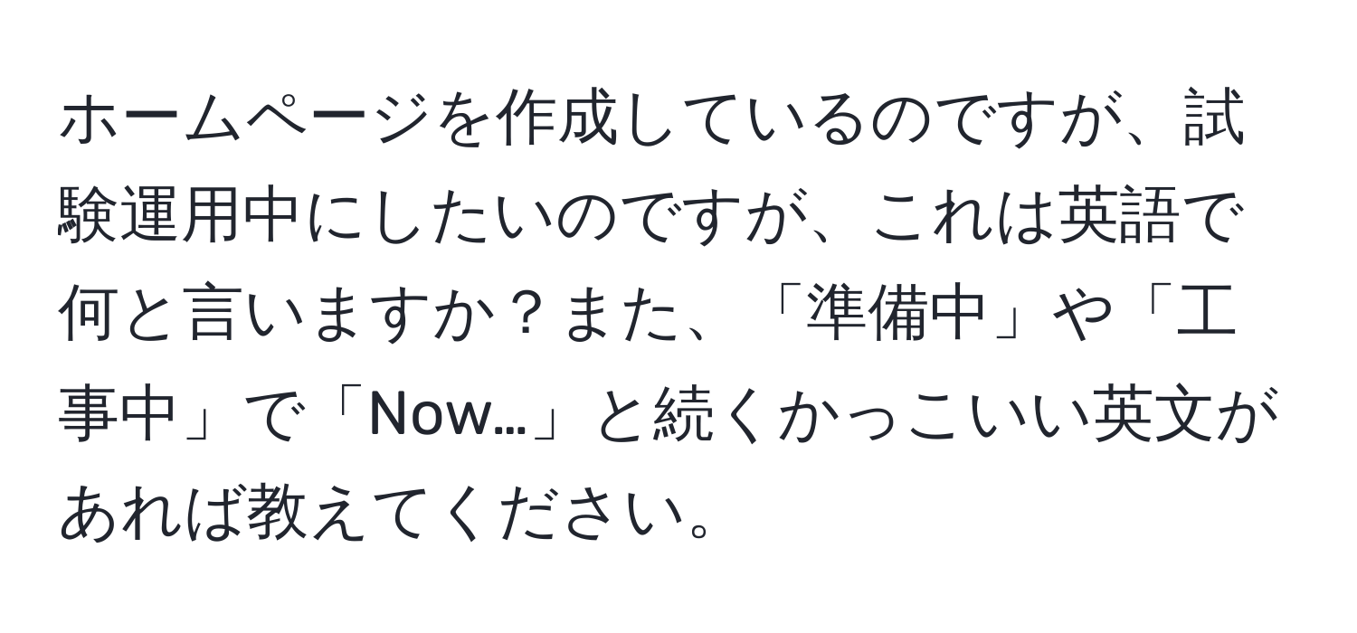 ホームページを作成しているのですが、試験運用中にしたいのですが、これは英語で何と言いますか？また、「準備中」や「工事中」で「Now…」と続くかっこいい英文があれば教えてください。