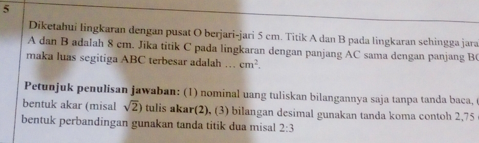 Diketahui lingkaran dengan pusat O berjari-jari 5 cm. Titik A dan B pada lingkaran sehingga jara
A dan B adalah 8 cm. Jika titik C pada lingkaran dengan panjang AC sama dengan panjang B ( 
maka luas segitiga ABC terbesar adalah ... cm^2. 
Petunjuk penulisan jawaban: (1) nominal uang tuliskan bilangannya saja tanpa tanda baca, ( 
bentuk akar (misal sqrt(2)) tulis akar(2), (3) bilangan desimal gunakan tanda koma contoh 2,75
bentuk perbandingan gunakan tanda titik dua misal 2:3