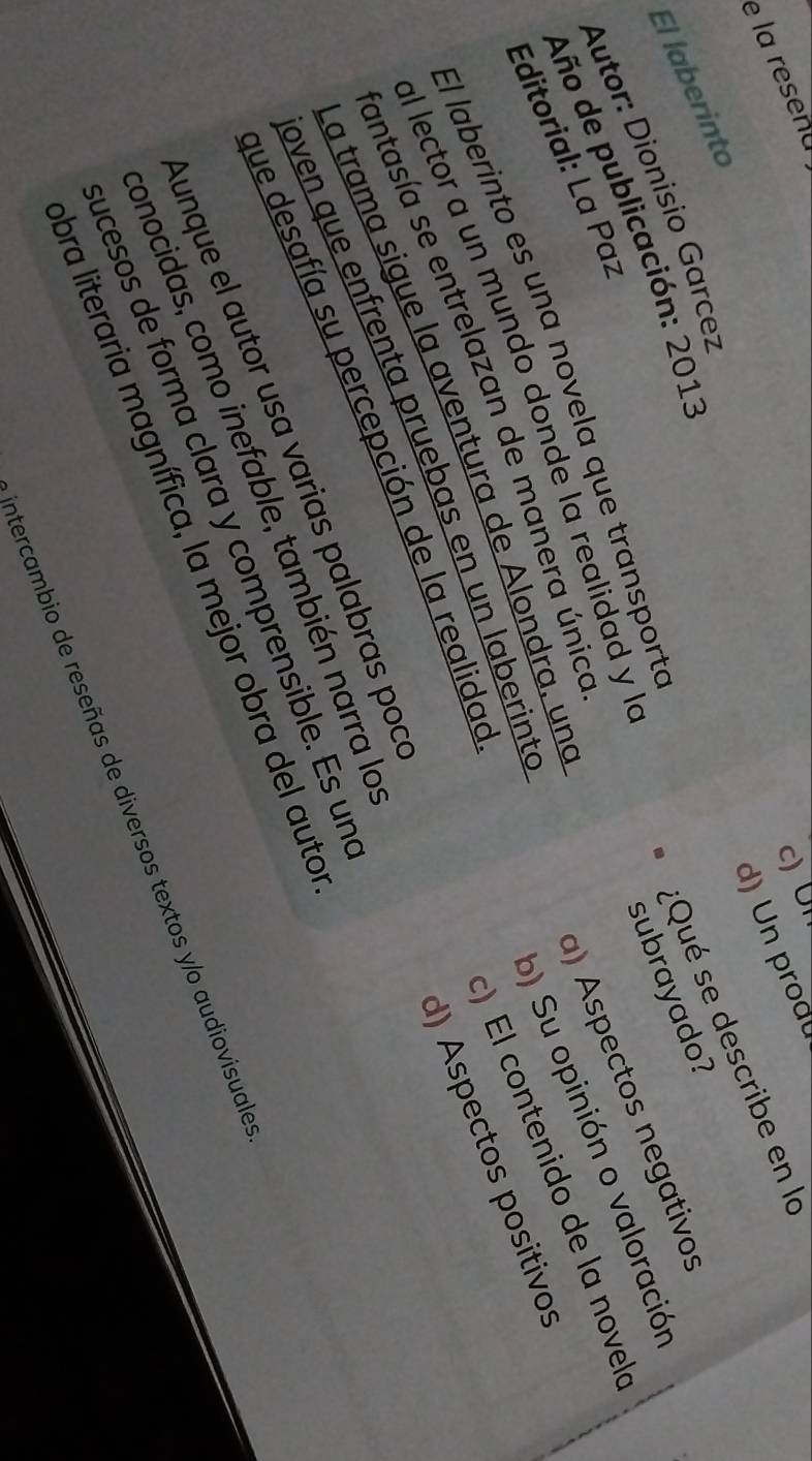 la resena 
c) U n 
d) Un produ 
:Qué se describe en la 
El laberinto 
Autor: Dionisio Garcez 
Año de publicación: 2013 
b) Su opinión o valoración 
Editorial: La Paz 
El laberinto es una novela que transporta 
) El contenido de la novel 
al lector a un mundo donde la realidad y l 
la trama sigue la aventura de Alondra, una subrayado? 
d) Aspectos positivos 
antasía se entrelazan de manera único 
que desafía su percepción de la realidad a) Aspectos negativos 
oven que enfrenta pruebas en un laberinte 
Aunque el autor usa varias palabras poc 
onocidas, como inefable, también narra la 
ucesos de forma clara y comprensible. Es un 
bra literaria magnífica, la mejor obra del auto 
intercambio de reseñas de diversos textos y/o audiovisuale