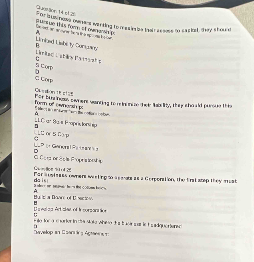 For business owners wanting to maximize their access to capital, they should
pursue this form of ownership:
A
Select an answer from the options below.
Limited Liability Company
B
Limited Liability Partnership
C
S Corp
D
C Corp
Question 15 of 25
For business owners wanting to minimize their liability, they should pursue this
form of ownership:
Select an answer from the options below.
A
LLC or Sole Proprietorship
B
LLC or S Corp
C
LLP or General Partnership
D
C Corp or Sole Proprietorship
Question 16 of 25
For business owners wanting to operate as a Corporation, the first step they must
do is:
Select an answer from the options below.
A
Build a Board of Directors
B
Develop Articles of Incorporation
C
File for a charter in the state where the business is headquartered
D
Develop an Operating Agreement