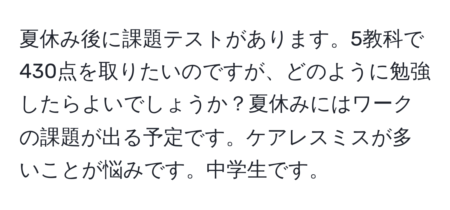 夏休み後に課題テストがあります。5教科で430点を取りたいのですが、どのように勉強したらよいでしょうか？夏休みにはワークの課題が出る予定です。ケアレスミスが多いことが悩みです。中学生です。