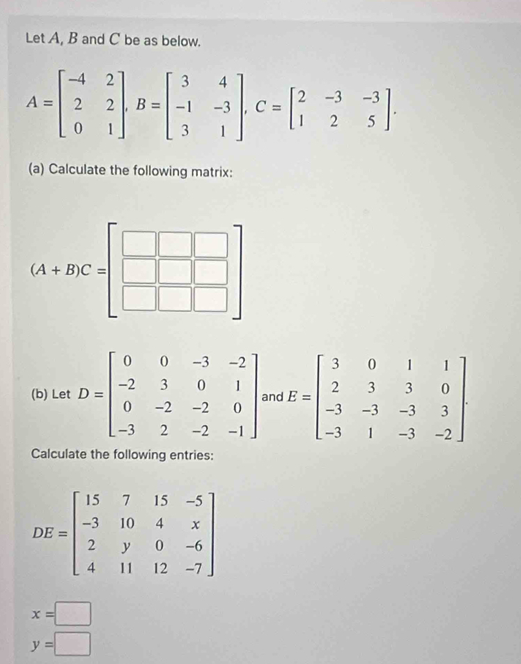 Let A, B and C be as below.
A=beginbmatrix -4&2 2&2 0&1endbmatrix ,B=beginbmatrix 3&4 -1&-3 3&1endbmatrix ,C=beginbmatrix 2&-3&-3 1&2&5endbmatrix .
(a) Calculate the following matrix:
(A+B)C=beginbmatrix □ &□ &□  □ &□ &□  □ &□ &□ endbmatrix
(b) Let D=beginbmatrix 0&0&-3&-2 -2&3&0&1 0&-2&-2&0 -3&2&-2&-1endbmatrix and E=beginbmatrix 3&0&1&1 2&3&3&0 -3&-3&-3&3 -3&1&-3&-2endbmatrix
Calculate the following entries:
x=□
y=□