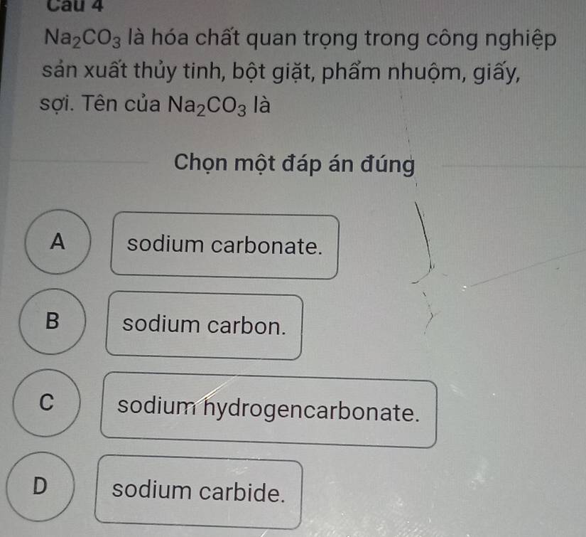 Cau 4
Na_2CO_3 là hóa chất quan trọng trong công nghiệp
sản xuất thủy tinh, bột giặt, phẩm nhuộm, giấy,
sợi. Tên của Na_2CO_3 là
Chọn một đáp án đúng
A sodium carbonate.
B sodium carbon.
C sodium hydrogencarbonate.
D sodium carbide.