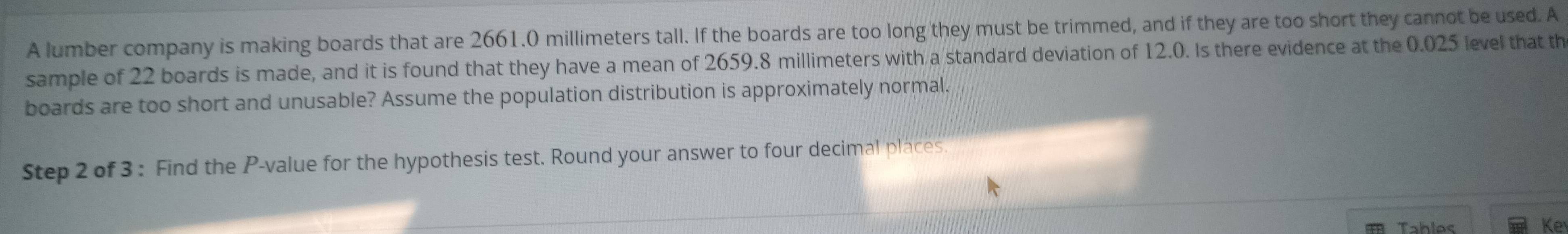 A lumber company is making boards that are 2661.0 millimeters tall. If the boards are too long they must be trimmed, and if they are too short they cannot be used. A 
sample of 22 boards is made, and it is found that they have a mean of 2659.8 millimeters with a standard deviation of 12.0. Is there evidence at the 0.025 level that th 
boards are too short and unusable? Assume the population distribution is approximately normal. 
Step 2 of 3 : Find the P -value for the hypothesis test. Round your answer to four decimal places. 
Tahles Ke