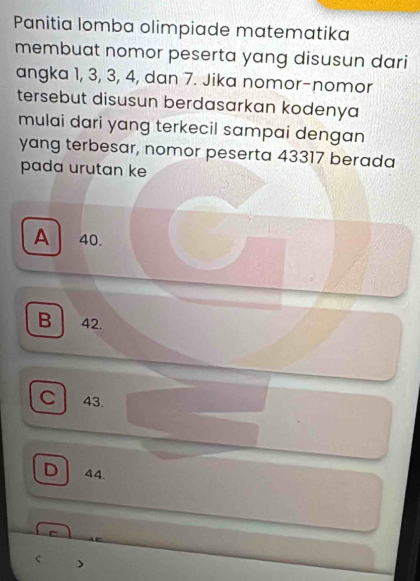 Panitia lomba olimpiade matematika
membuat nomor peserta yang disusun dari
angka 1, 3, 3, 4, dan 7. Jika nomor-nomor
tersebut disusun berdasarkan kodenya
mulai dari yang terkecil sampai dengan
yang terbesar, nomor peserta 43317 berada
pada urutan ke
A 40.
B 42.
C 43.
D 44.