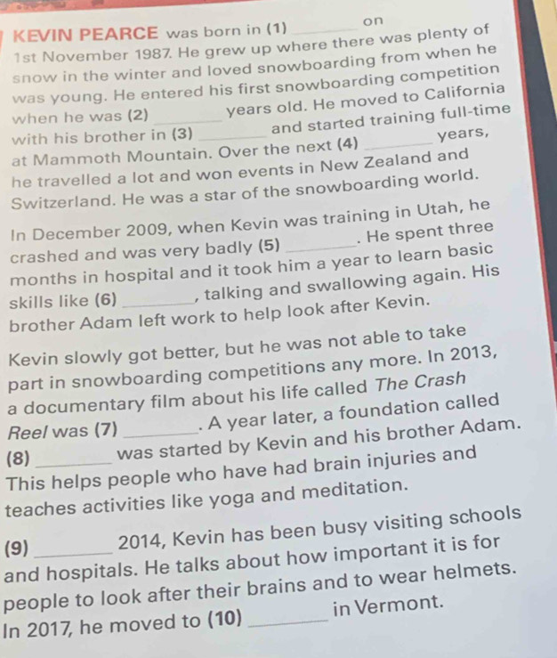 KEVIN PEARCE was born in (1) _on 
1st November 1987. He grew up where there was plenty of 
snow in the winter and loved snowboarding from when he 
was young. He entered his first snowboarding competition 
when he was (2) _years old. He moved to California 
and started training full-time 
with his brother in (3) 
at Mammoth Mountain. Over the next (4) _years, 
he travelled a lot and won events in New Zealand and 
Switzerland. He was a star of the snowboarding world. 
In December 2009, when Kevin was training in Utah, he 
crashed and was very badly (5) . He spent three 
months in hospital and it took him a year to learn basic 
skills like (6) _, talking and swallowing again. His 
brother Adam left work to help look after Kevin. 
Kevin slowly got better, but he was not able to take 
part in snowboarding competitions any more. In 2013, 
a documentary film about his life called The Crash 
Reel was (7) . A year later, a foundation called 
(8) _was started by Kevin and his brother Adam. 
This helps people who have had brain injuries and 
teaches activities like yoga and meditation. 
(9) _2014, Kevin has been busy visiting schools 
and hospitals. He talks about how important it is for 
people to look after their brains and to wear helmets. 
In 2017, he moved to (10) _in Vermont.
