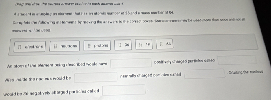 Drag and drop the correct answer choice to each answer blank. 
A student is studying an element that has an atomic number of 36 and a mass number of 84. 
Complete the following statements by moving the answers to the correct boxes. Some answers may be used more than once and not all 
answers will be used. 
= electrons neutrons = protons ; 36; 48 3 84
An atom of the element being described would have positively charged particles called □ 
∴ △ ADCsim 140^ _ 
Also inside the nucleus would be neutrally charged particles called ∴ △ A)+(-∠ 3△ C)+(-∠ 4=(-∠ 3=30°. Orbiting the nucleus 
would be 36 negatively charged particles called □ 