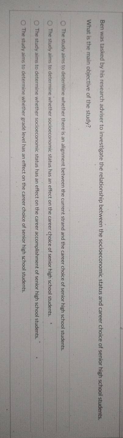Ben was tasked by his research adviser to investigate the relationship between the socioeconomic status and career choice of senior high school students.
What is the main objective of the study?
The study aims to determine whether there is an alignment between the current strand and the career choice of senior high school students.
The study aims to determine whether socioeconomic status has an effect on the career choice of senior high school students. *
The study aims to determine whether socioeconomic status has an effect on the career accomplishment of senior high school students. "
The study aims to determine whether gradé level has an effect on the career choice of senior high school students.