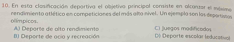 En esta clasificación deportiva el objetivo principal consiste en alcanzar el máximo
rendimiento atlético en competiciones del más alto nivel. Un ejemplo son los deportistas
olímpicos.
A) Deporte de alto rendimiento C) Juegos modificados
B) Deporte de ocio y recreación D) Deporte escolar (educativo)