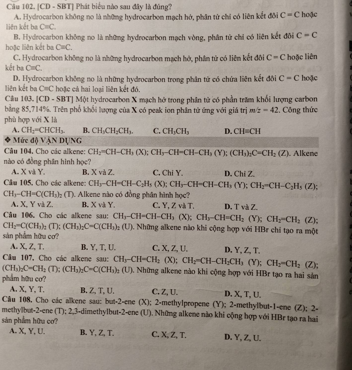 [CD - SBT] Phát biểu nào sau đây là đúng?
A. Hydrocarbon không no là những hydrocarbon mạch hở, phân tử chỉ có liên kết đôi C=C hoặc
liên kết ba Cequiv C.
B. Hydrocarbon không no là những hydrocarbon mạch vòng, phân tử chỉ có liên kết đôi C=C
hoặc liên kết ba Cequiv C.
C. Hydrocarbon không no là những hydrocarbon mạch hở, phân tử có liên kết đôi C=C hoặc liên
kết ba Cequiv C.
D. Hydrocarbon không no là những hydrocarbon trong phân tử có chứa liên kết đôi C=C hoặc
liên kết ba Cequiv C hoặc cả hai loại liên kết đó.
Câu 103. [CD - SBT] Một hydrocarbon X mạch hở trong phân tử có phần trăm khối lượng carbon
bằng 85,714%. Trên phổ khối lượng của X có peak ion phân tử ứng với giá trị m/z=42. Công thức
phù hợp với X là
A. CH_2=CHCH_3. B. CH_3CH_2CH_3. C. CH_3CH_3 D. CHequiv CH
Mức độ VậN DUNG
Câu 104. Cho các alkene: CH_2=CH-CH_3(X);CH_3-CH=CH-CH_3(Y);(CH_3)_2C=CH_2(Z). Alkene
nào có đồng phân hình học?
A. X và Y. B. X và Z. C. Chỉ Y. D. Chi Z.
Câu 105. Cho các alkene: CH_3-CH=CH-C_2H_5(X);CH_3-CH=CH-CH_3(Y);CH_2=CH-C_2H_5(Z);
CH_3-CH=C(CH_3) (T). Alkene nào có đồng phân hình học?
A. X, Y và Z. B. X và Y. C. Y, Z và T. D. T và Z.
Câu 106. Cho các alkene sau: CH_3-CH=CH-CH_3 (X); CH_3-CH=CH_2(Y);CH_2=CH_2(Z);
CH_2=C(CH_3)_2(T);(CH_3)_2C=C(CH_3)_2(U) 0. Những alkene nào khi cộng hợp với HBr chỉ tạo ra một
sản phẩm hữu cơ?
A. X, Z, T. B. Y, T, U. C. X, Z, U.
D. Y, Z, T.
Câu 107. Cho các alkene sau: CH_3-CH=CH_2(X);CH_2=CH-CH_2CH_3(Y);CH_2=CH_2(Z);
(CH_3)_2C=CH_2(T);(CH_3)_2C=C(CH_3)_2(U). Những alkene nào khi cộng hợp với HBr tạo ra hai sản
phẩm hữu cơ?
A. X, Y, T. B. Z, T, U. C. Z, U. D. X, T, U.
Câu 108. Cho các alkene sau: but-2-ene (X); 2-methylpropene (Y); 2-methylbut-1-ene (Z); 2-
methylbut-2-ene (T); 2,3-dimethylbut-2-ene (U). Những alkene nào khi cộng hợp với HBr tạo ra hai
sản phẩm hữu cơ?
A. X, Y, U. B. Y, Z, T. C. X, Z, T. D. Y, Z, U.