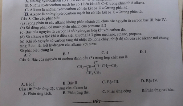 Những hydrocarbon có 1 hen
B. Những hydrocarbon mạch hở có 1 liên kết đôi C=C trong phân tử là alkene.
C. Alkene là những hydrocarbon có liên kết ba C=C trong phân tử.
D. Alkene là những hydrocarbon mạch hở có liên kết ba C= Ctrong phân tử.
Câu 8. Cho các phát biểu:
(a) Trong phân tử các alkane không phân nhánh chỉ chứa các nguyên tử carbon bậc III, bậc IV.
(b) Số đồng phân có mạch phân nhánh của pentane là 2
(c) Bậc của nguyên tử carbon là số hydrogen liên kết với carbon đó.
(d) Số alkane ở thể khí ở điều kiện thường là 3 gồm methane, ethane, propane.
(e) Khi số nguyên tử carbon tăng thì nhiệt độ nóng chảy, nhiệt độ sôi của các alkane nói chung
tăng là do liên kết hydrogen của alkane với nước.
ố phát biểu đúng là C. 4 D. 1
A. 2 B. 3
Câu 9. Bậc của nguyên tử carbon đánh dấu (*) trong hợp chất sau là
beginarrayr CH_3-CH-CH_2-CH_3 CH_3CH_3endarray
A. Bậc I. B. Bậc II. C. Bậc III. D. Bậc IV.
Câu 10: Phản ứng đặc trưng của alkane là
A. Phản ứng tách. B. Phản ứng thể. C. Phản ứng cộng. D.Phản ứng oxi hóa.
_hết_