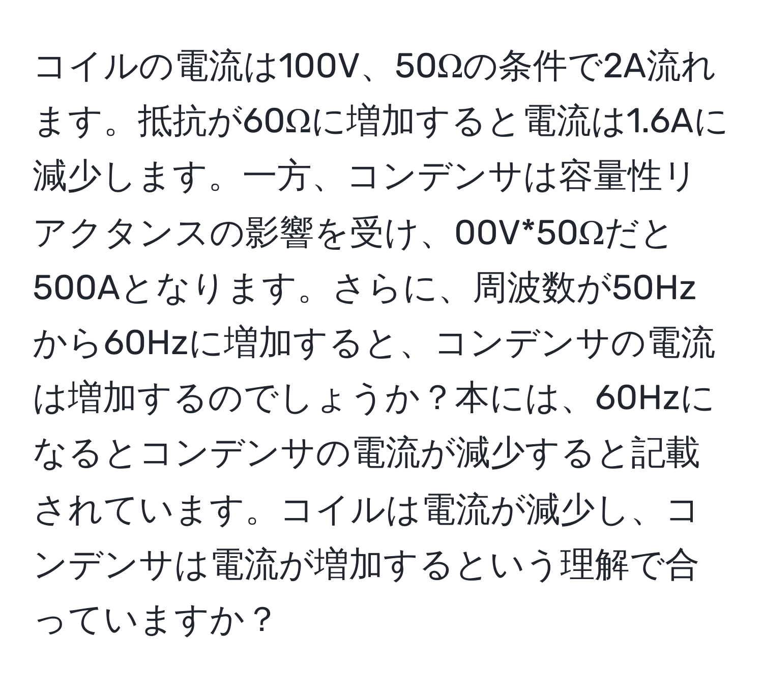 コイルの電流は100V、50Ωの条件で2A流れます。抵抗が60Ωに増加すると電流は1.6Aに減少します。一方、コンデンサは容量性リアクタンスの影響を受け、00V*50Ωだと500Aとなります。さらに、周波数が50Hzから60Hzに増加すると、コンデンサの電流は増加するのでしょうか？本には、60Hzになるとコンデンサの電流が減少すると記載されています。コイルは電流が減少し、コンデンサは電流が増加するという理解で合っていますか？