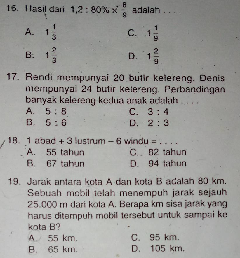 Hasil dari 1,2:80% *  8/9  adalah ...
A. 1 1/3  1 1/9 
C.
B. 1 2/3  D. 1 2/9 
17. Rendi mempunyai 20 butir kelereng. Denis
mempunyai 24 butir kelereng. Perbandingan
banyak kelereng kedua anak adalah . . . .
A. 5:8 C. 3:4
B. 5:6 D. 2:3
18. 1 abad + 3 lustrum - 6 windu = . . . .
A. 55 tahun C. 82 tahun
B. 67 tahun D. 94 tahun
19. Jarak antara kota A dan kota B adalah 80 km.
Sebuah mobil telah menempuh jarak sejauh
25.000 m dari kota A. Berapa km sisa jarak yang
harus ditempuh mobil tersebut untuk sampai ke
kota B?
A 55 km. C. 95 km.
B. 65 km. D. 105 km.