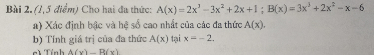 (1,5 điểm) Cho hai đa thức: A(x)=2x^3-3x^2+2x+1; B(x)=3x^3+2x^2-x-6
a) Xác định bậc và hệ số cao nhất của các đa thức A(x). 
b) Tính giá trị của đa thức A(x) tại x=-2. 
c) Tính A(x)-B(x).