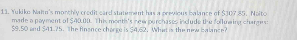 Yukiko Naito’s monthly credit card statement has a previous balance of $307.85. Naito 
made a payment of $40.00. This month’s new purchases include the following charges:
$9.50 and $41.75. The finance charge is $4.62. What is the new balance?