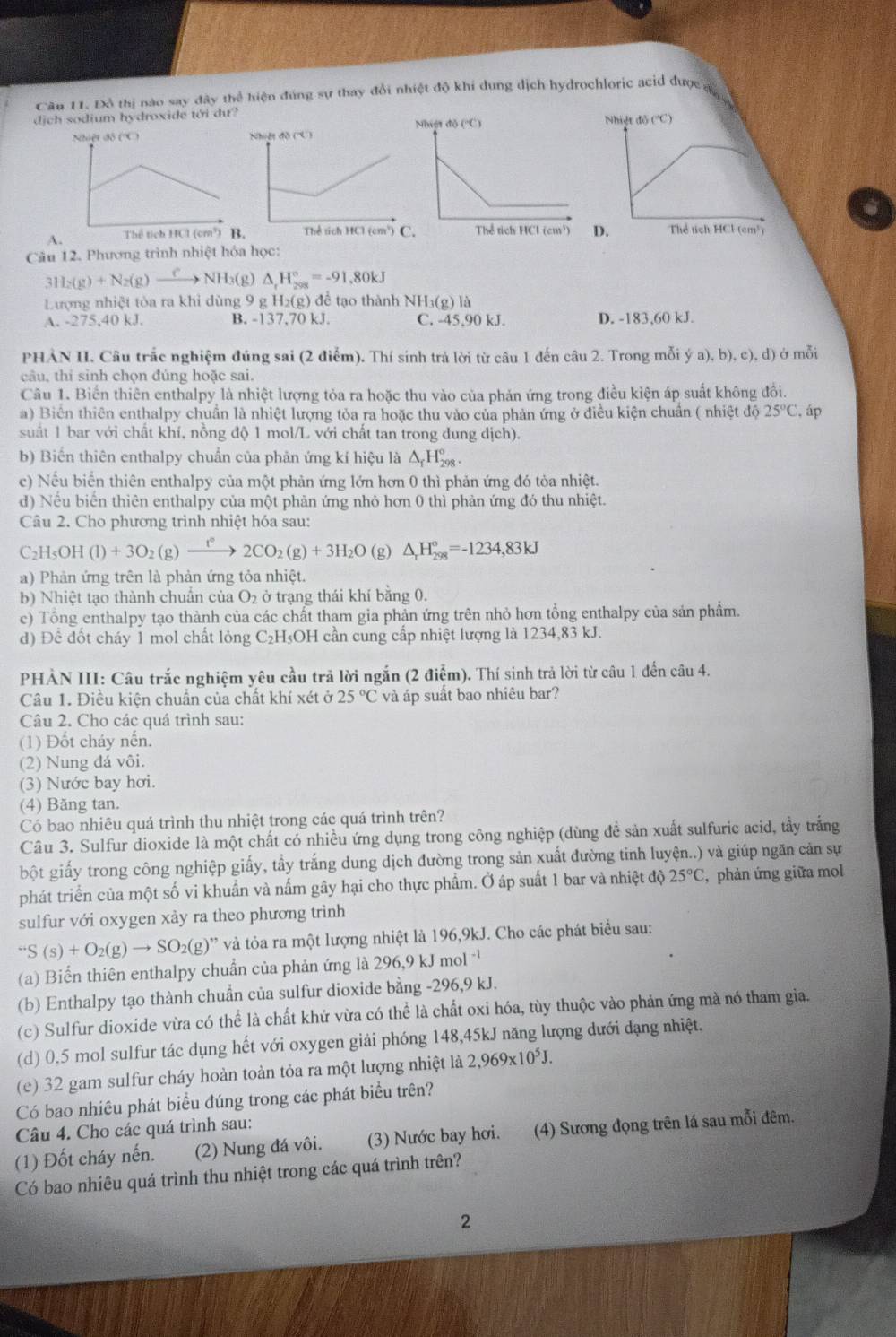 Cầu 11. Đồ thị nào say đây thể hiện đúng sự thay đổi nhiệ 1do khí dung dịch hydrochloric acid đượ  
dịch sodium hydroxide tới dư?
A.
Câu 12. Phương trình nhiệt hóa học:
3H_2(g)+N_2(g)_ C NH_3( △ _rH_(208)°=-91.80kJ
Lượng nhiệt tòa ra khi dùng 9 g H_2(g) để tạo thành VH_3( g) là
A. -275,40 kJ. B. -137,70 kJ. C. -45,90 kJ. D. -183,60 kJ.
PHẢN II. Câu trắc nghiệm đúng sai (2 điểm). Thí sinh trả lời từ câu 1 đến câu 2. Trong mỗi ya),b),c),d) ở mỗi
câu, thí sinh chọn đúng hoặc sai.
Câu 1. Biển thiên enthalpy là nhiệt lượng tỏa ra hoặc thu vào của phản ứng trong điều kiện áp suất không đổi.
a) Biên thiên enthalpy chuẩn là nhiệt lượng tỏa ra hoặc thu vào của phản ứng ở điều kiện chuẩn ( nhiệt độ 25°C , áp
suất 1 bar với chất khí, nồng độ 1 mol/L với chất tan trong dung dịch).
b) Biến thiên enthalpy chuẩn của phản ứng kí hiệu là Δ Hỳ.
c) Nếu biển thiên enthalpy của một phản ứng lớn hơn 0 thì phản ứng đó tỏa nhiệt.
d) Nếu biển thiên enthalpy của một phản ứng nhỏ hơn 0 thì phản ứng đó thu nhiệt.
Câu 2. Cho phương trình nhiệt hóa sau:
C₂H₅OH (1)+3O_2(g)xrightarrow f°2CO_2(g)+3H_2O (g) △ _rH_(298)°=-1234,83kJ
a) Phản ứng trên là phản ứng tỏa nhiệt.
b) Nhiệt tạo thành chuân của O_2 ở trạng thái khí bằng 0.
c) Tổng enthalpy tạo thành của các chất tham gia phản ứng trên nhỏ hơn tổng enthalpy của sản phẩm.
d) Đê đốt cháy 1 mol chất lỏng C_2F HOH cần cung cấp nhiệt lượng là 1234,83 kJ.
PHẢN III: Câu trắc nghiệm yêu cầu trả lời ngắn (2 điểm). Thí sinh trả lời từ câu 1 đến câu 4.
Câu 1. Điều kiện chuẩn của chất khí xét ở 25°C và áp suất bao nhiêu bar?
Câu 2. Cho các quá trình sau:
(1) Đốt cháy nến.
(2) Nung đá vôi.
(3) Nước bay hơi.
(4) Băng tan.
Có bao nhiêu quá trình thu nhiệt trong các quá trình trên?
Câu 3. Sulfur dioxide là một chất có nhiều ứng dụng trong công nghiệp (dùng đề sản xuất sulfuric acid, tầy trắng
bột giấy trong công nghiệp giấy, tầy trắng dung dịch đường trong sản xuất đường tinh luyện..) và giúp ngăn cản sự
phát triển của một số vi khuẩn và nấm gây hại cho thực phẩm. Ở áp suất 1 bar và nhiệt độ 25°C , phản ứng giữa mol
sulfur với oxygen xảy ra theo phương trình
S(s)+O_2(g)to SO_2(g) g)'' và tỏa ra một lượng nhiệt là 196,9kJ. Cho các phát biểu sau:
(a) Biển thiên enthalpy chuẩn của phản ứng là 296,9 kJ mol 
(b) Enthalpy tạo thành chuẩn của sulfur dioxide bằng -296,9 kJ.
(c) Sulfur dioxide vừa có thể là chất khử vừa có thể là chất oxi hóa, tùy thuộc vào phản ứng mà nó tham gia.
(d) 0,5 mol sulfur tác dụng hết với oxygen giải phóng 148,45kJ năng lượng dưới dạng nhiệt.
(e) 32 gam sulfur cháy hoàn toàn tỏa ra một lượng nhiệt là 2,969* 10^5J.
Có bao nhiêu phát biểu đúng trong các phát biểu trên?
Câu 4. Cho các quá trình sau:
(1) Đốt cháy nến. (2) Nung đá vôi. (3) Nước bay hơi. (4) Sương đọng trên lá sau mỗi đêm.
Có bao nhiêu quá trình thu nhiệt trong các quá trình trên?
2