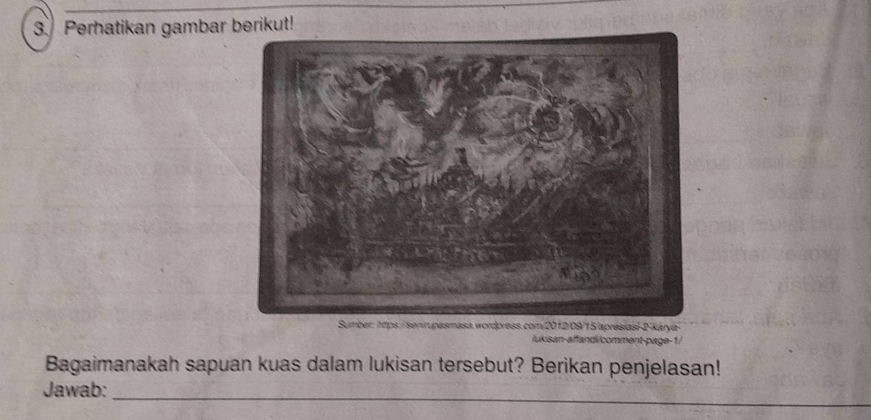 Perhatikan gambar berikut! 
Sumber: https://senirupasmasa.wordpress.com/2012/09/15/apresíasi-2-Kárya- 
Jukisan-affandi comment-page-1/ 
Bagaimanakah sapuan kuas dalam lukisan tersebut? Berikan penjelasan! 
_ 
Jawab: