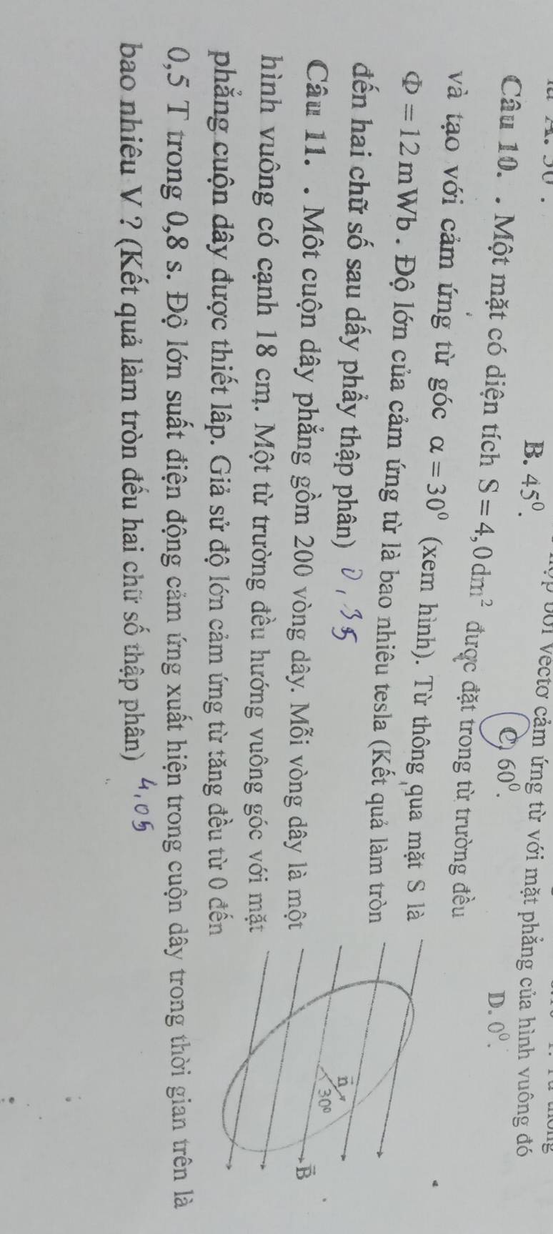 B. 45°. p 0ới vectơ cảm ứng từ với mặt phẳng của hình vuông đó
C) 60^0.
D. 0^0. 
Câu 10. . Một mặt có diện tích S=4,0dm^2 được đặt trong từ trường đều
và tạo với cảm ứng từ góc alpha =30° (xem hình). Từ thông qua mặt S là
Phi =12mWb. Độ lớn của cảm ứng từ là bao nhiêu tesla (Kết quả làm tròn
đến hai chữ số sau dấy phầy thập phân)
n
30°
Câu 11. . Một cuộn dây phẳng gồm 200 vòng dây. Mỗi vòng dây là một
B
hình vuông có cạnh 18 cm. Một từ trường đều hướng vuông góc với mặt
phẳng cuộn dây được thiết lập. Giả sử độ lớn cảm ứng từ tăng đều từ 0 đến
0,5 T trong 0,8 s. Độ lớn suất điện động cảm ứng xuất hiện trong cuộn dây trong thời gian trên là
bao nhiêu V ? (Kết quả làm tròn đếu hai chữ số thập phân)