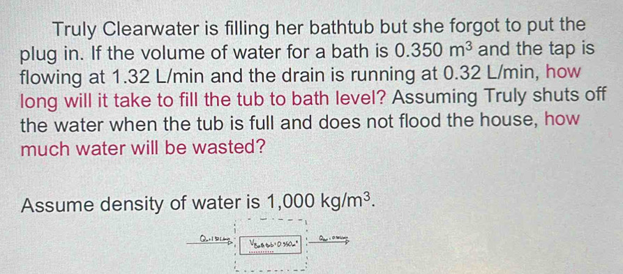 Truly Clearwater is filling her bathtub but she forgot to put the 
plug in. If the volume of water for a bath is 0.350m^3 and the tap is 
flowing at 1.32 L/min and the drain is running at 0.32 L/min, how 
long will it take to fill the tub to bath level? Assuming Truly shuts off 
the water when the tub is full and does not flood the house, how 
much water will be wasted? 
Assume density of water is 1,000kg/m^3. 
VBath tmb = D. 350m"