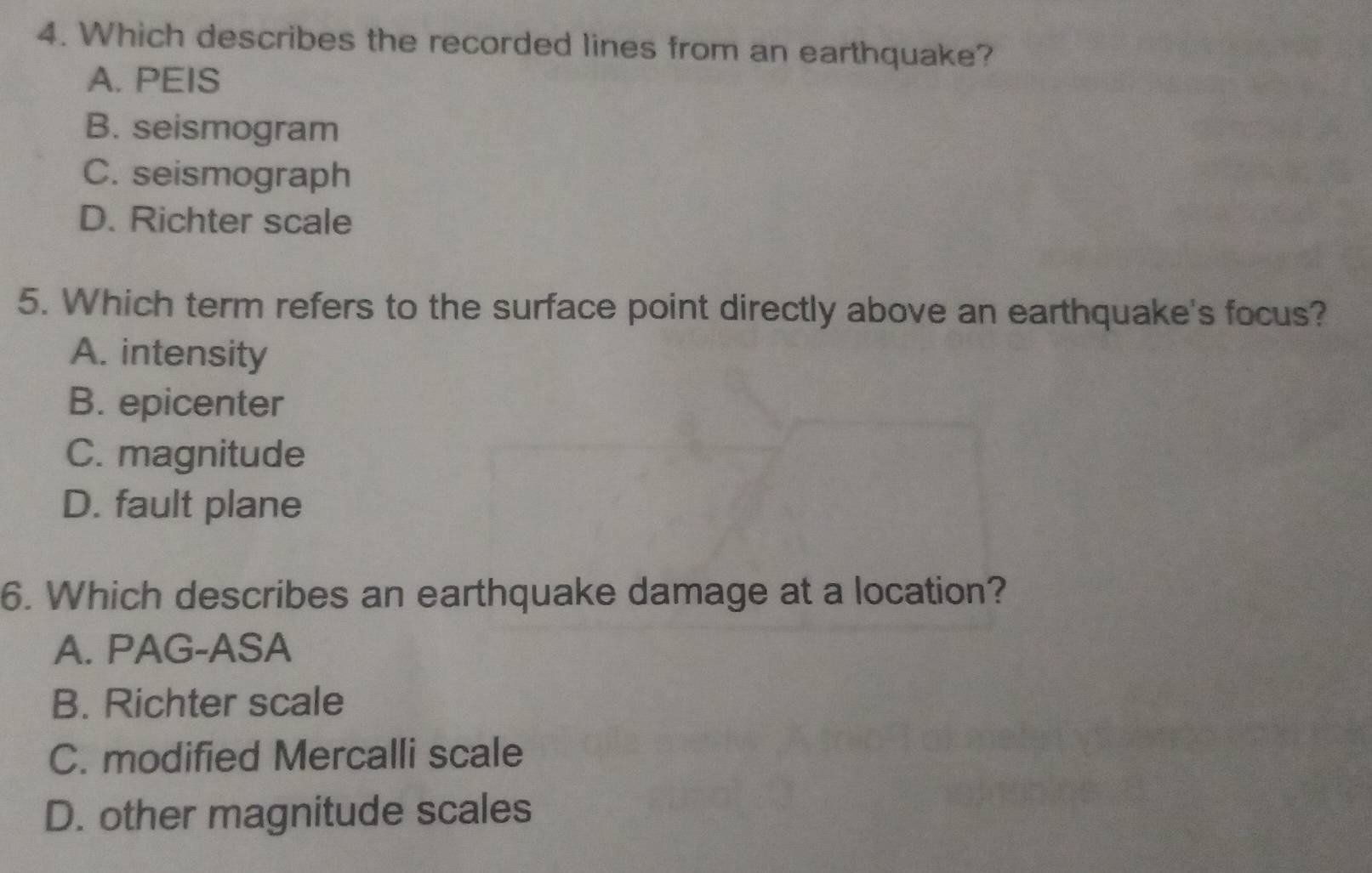 Which describes the recorded lines from an earthquake?
A. PEIS
B. seismogram
C. seismograph
D. Richter scale
5. Which term refers to the surface point directly above an earthquake's focus?
A. intensity
B. epicenter
C. magnitude
D. fault plane
6. Which describes an earthquake damage at a location?
A. PAG-ASA
B. Richter scale
C. modified Mercalli scale
D. other magnitude scales