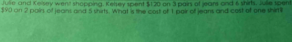 Julie and Kelsey went shopping. Kelsey spent $120 on 3 pairs of jeans and 6 shirts. Julie spent
$90 on 2 pairs of jeans and 5 shirts. What is the cost of 1 pair of jeans and cost of one shirt?