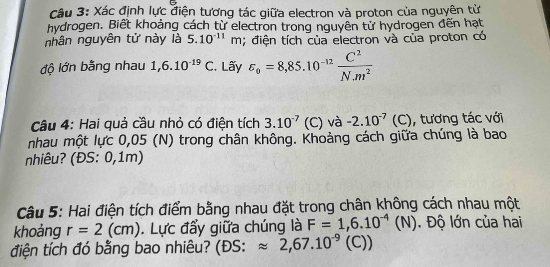 Xác định lực điện tương tác giữa electron và proton của nguyên tử 
hydrogen. Biết khoảng cách từ electron trong nguyên tử hydrogen đến hạt 
nhân nguyên tử này là 5.10^(-11)m; điện tích của electron và của proton có 
độ lớn bằng nhau 1,6.10^(-19)C. Lấy varepsilon _o=8,85.10^(-12) C^2/N.m^2 
Câu 4: Hai quả cầu nhỏ có điện tích 3.10^(-7) (C) và -2.10^(-7)(C) , tương tác với 
nhau một lực 0,05 (N) trong chân không. Khoảng cách giữa chúng là bao 
nhiêu? (ĐS: 0,1m) 
Câu 5: Hai điện tích điểm bằng nhau đặt trong chân không cách nhau một 
khoảng r=2(cm). Lực đẩy giữa chúng là F=1,6.10^(-4)(N). Độ lớn của hai 
điện tích đó bằng bao nhiêu? (ĐS: approx 2,67.10^(-9)(C )