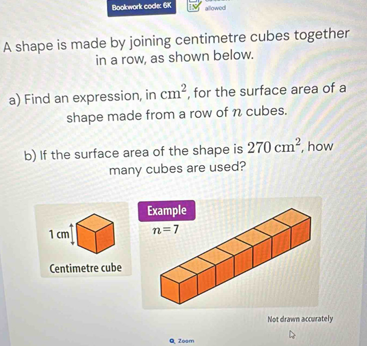 Bookwork code: 6K allowed
A shape is made by joining centimetre cubes together
in a row, as shown below.
a) Find an expression, in cm^2 , for the surface area of a
shape made from a row of n cubes.
b) If the surface area of the shape is 270cm^2 , how
many cubes are used?
Centimetre cube
Not drawn accurately
Q Zoom