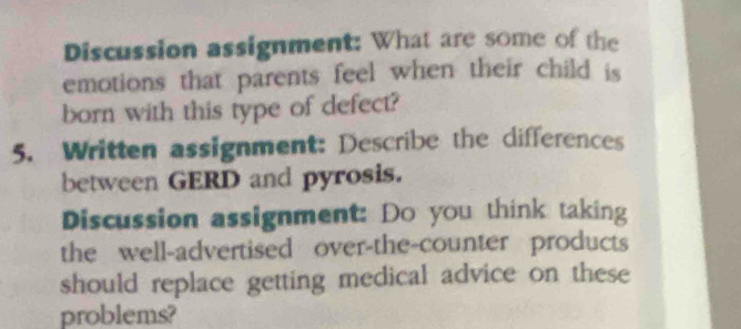 Discussion assignment: What are some of the 
emotions that parents feel when their child is 
born with this type of defect? 
5. Written assignment: Describe the differences 
between GERD and pyrosis. 
Discussion assignment: Do you think taking 
the well-advertised over-the-counter products 
should replace getting medical advice on these 
problems?