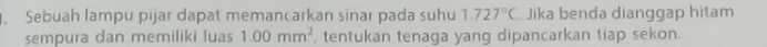 Sebuah lampu pijar dapat memancarkan sinar pada suhu 1.727°C Jika benda dianggap hitam 
sempura dan memiliki luas 1.00mm^2 , tentukan tenaga yang dipancarkan tiap sekon.