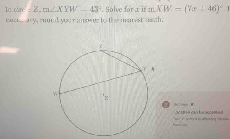 In circle Z, m∠ XYW=43°. Solve for æ if mXW=(7x+46)^circ . I 
necessary, round your answer to the nearest tenth. 
Settings 
Location can be accessed 
Your IT admin is allowing Toams 
location