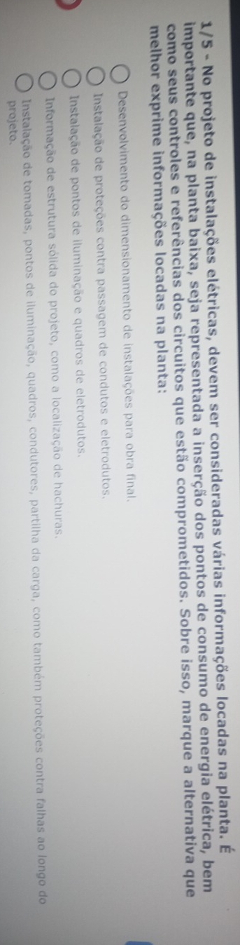 1/5 - No projeto de instalações elétricas, devem ser consideradas várias informações locadas na planta. É
importante que, na planta baixa, seja representada a inserção dos pontos de consumo de energia elétrica, bem
como seus controles e referências dos circuitos que estão comprometidos. Sobre isso, marque a alternativa que
melhor exprime informações locadas na planta:
Desenvolvimento do dimensionamento de instalações para obra final.
Instalação de proteções contra passagem de condutos e eletrodutos.
Instalação de pontos de iluminação e quadros de eletrodutos.
Informação de estrutura sólida do projeto, como a localização de hachuras.
Instalação de tomadas, pontos de iluminação, quadros, condutores, partilha da carga, como também proteções contra falhas ao longo do
projeto.