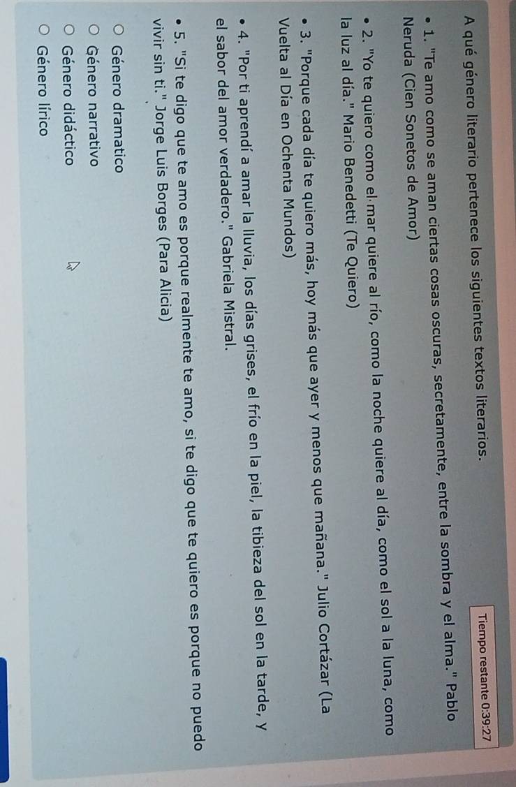 A qué género literario pertenece los siguientes textos literarios. Tiempo restante 0:39:27
1. "Te amo como se aman ciertas cosas oscuras, secretamente, entre la sombra y el alma." Pablo
Neruda (Cien Sonetos de Amor)
2. "Yo te quiero como el mar quiere al río, como la noche quiere al día, como el sol a la luna, como
la luz al día." Mario Benedetti (Te Quiero)
3. "Porque cada día te quiero más, hoy más que ayer y menos que mañana." Julio Cortázar (La
Vuelta al Día en Ochenta Mundos)
4. "Por ti aprendí a amar la lluvia, los días grises, el frío en la piel, la tibieza del sol en la tarde, y
el sabor del amor verdadero." Gabriela Mistral.
5. "Si te digo que te amo es porque realmente te amo, si te digo que te quiero es porque no puedo
vivir sin ti." Jorge Luis Borges (Para Alicia)
Género dramatico
Género narrativo
Género didáctico
Género lírico