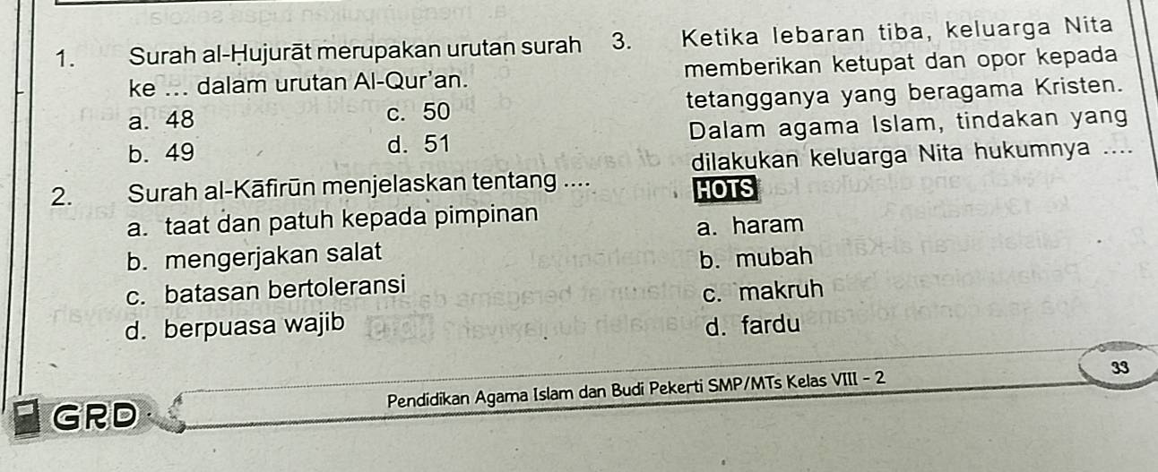 Surah al-Ḥujurāt merupakan urutan surah 3. . Ketika lebaran tiba, keluarga Nita
ke ... dalam urutan Al-Qur'an. memberikan ketupat dan opor kepada
a. 48 c. 50 tetangganya yang beragama Kristen.
b. 49 d. 51 Dalam agama Islam, tindakan yang
dilakukan keluarga Nita hukumnya ....
2. Surah al-Kāfirūn menjelaskan tentang .... HOTS
a. taat dan patuh kepada pimpinan
a. haram
b. mengerjakan salat
b. mubah
c. batasan bertoleransi
c. makruh
d. berpuasa wajib d. fardu
33
a GRD Pendidikan Agama Islam dan Budi Pekerti SMP/MTs Kelas VIII - 2