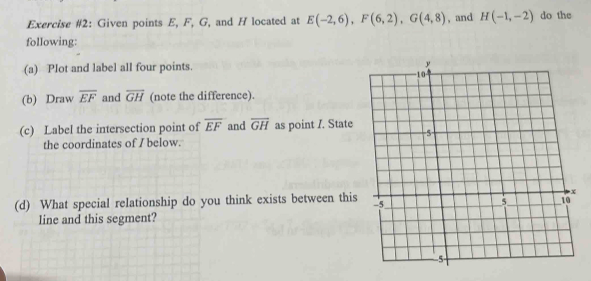 Exercise #2: Given points E, F, G, and H located at E(-2,6), F(6,2), G(4,8) , and H(-1,-2) do the 
following: 
(a) Plot and label all four points. 
(b) Draw overline EF and overline GH (note the difference). 
(c) Label the intersection point of overline EF and overline GH as point I. State 
the coordinates of I below. 
(d) What special relationship do you think exists between this 
line and this segment?