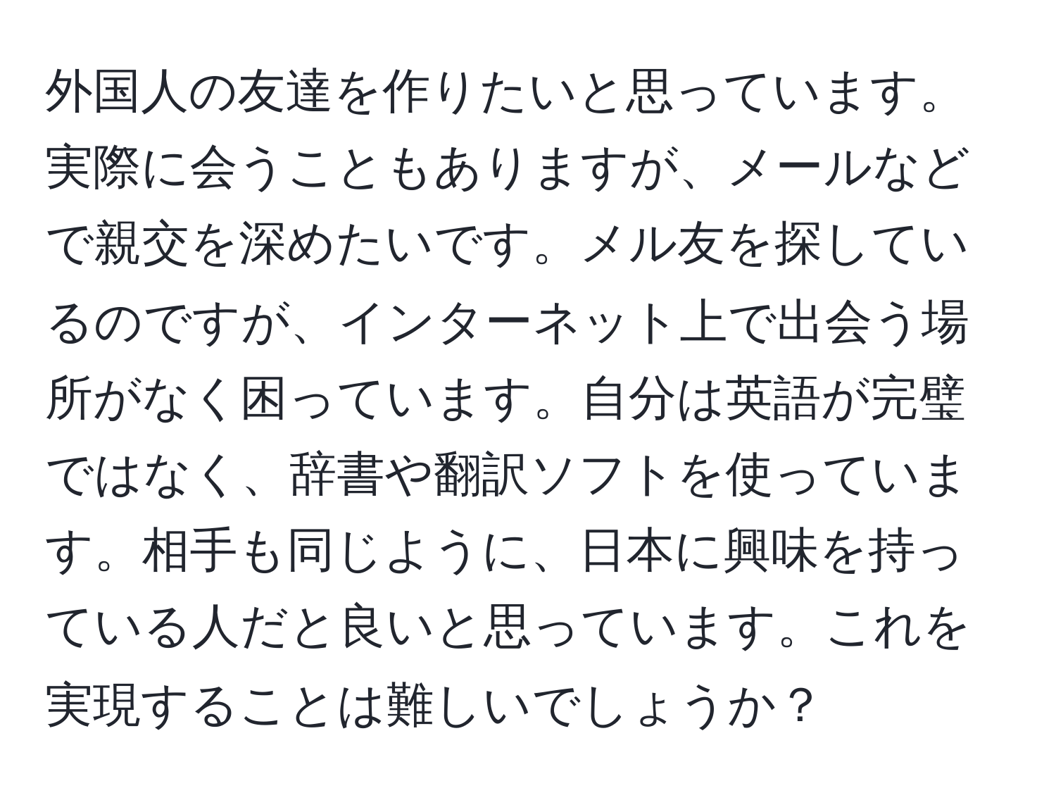 外国人の友達を作りたいと思っています。実際に会うこともありますが、メールなどで親交を深めたいです。メル友を探しているのですが、インターネット上で出会う場所がなく困っています。自分は英語が完璧ではなく、辞書や翻訳ソフトを使っています。相手も同じように、日本に興味を持っている人だと良いと思っています。これを実現することは難しいでしょうか？