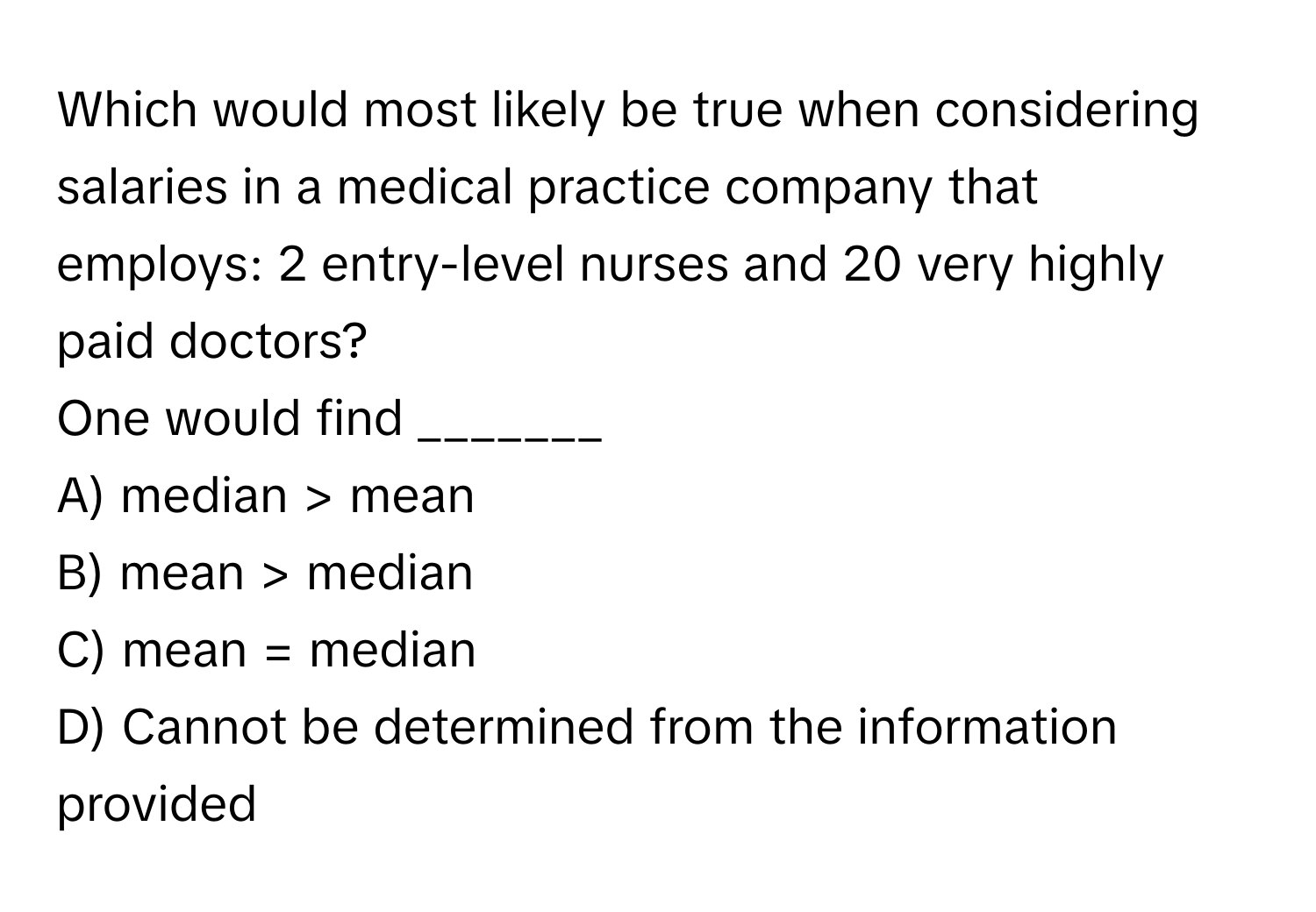 Which would most likely be true when considering salaries in a medical practice company that employs: 2 entry-level nurses and 20 very highly paid doctors?

One would find _______  
A) median > mean 
B) mean > median 
C) mean = median 
D) Cannot be determined from the information provided