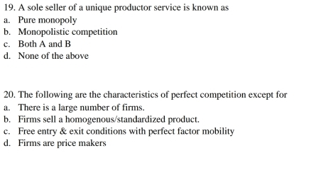 A sole seller of a unique productor service is known as
a. Pure monopoly
b. Monopolistic competition
c. Both A and B
d. None of the above
20. The following are the characteristics of perfect competition except for
a. There is a large number of firms.
b. Firms sell a homogenous/standardized product.
c. Free entry & exit conditions with perfect factor mobility
d. Firms are price makers