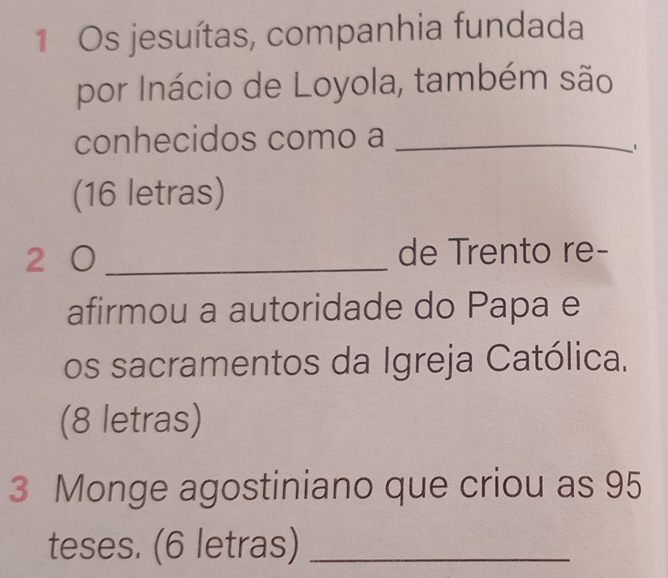 Os jesuítas, companhia fundada 
por Inácio de Loyola, também são 
conhecidos como a_ 
(16 letras) 
2 0_ de Trento re- 
afirmou a autoridade do Papa e 
os sacramentos da Igreja Católica. 
(8 letras) 
3 Monge agostiniano que criou as 95
teses. (6 letras)_