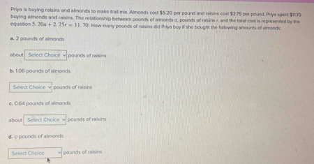 Priya is buying raisins and almonds to make trail mix, Almonds cost $5.20 per pound and raisins cost $2.75 per pound. Priya spent $1170
equation buying almonds and raisins. The relationship between pounds of almonds o, pounds of raisins r, and the total cost is represented by the
5.20a+2.75t=11.70. How many pounds of raisins did Priya buy if she bought the following amounts of airronds:
a. 2 pounds of almonds
about Select Choice √ pounds of raisins
b. 1.06 pounds of almonds
Select Choice √ pounds of raisins
e. 0.64 pounds of almonds
about. Sefect Choice v pounds of raisins
d. c pounds of almonds
Select Choice pounds of raisins