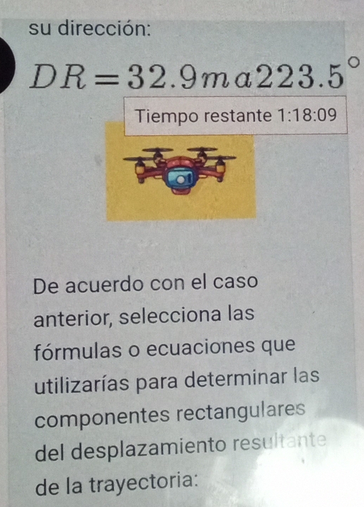 su dirección:
DR=32.9m γ 223.5°
Tiempo restante 1:18:09
De acuerdo con el caso 
anterior, selecciona las 
fórmulas o ecuaciones que 
utilizarías para determinar las 
componentes rectangulares 
del desplazamiento resultante 
de la trayectoria: