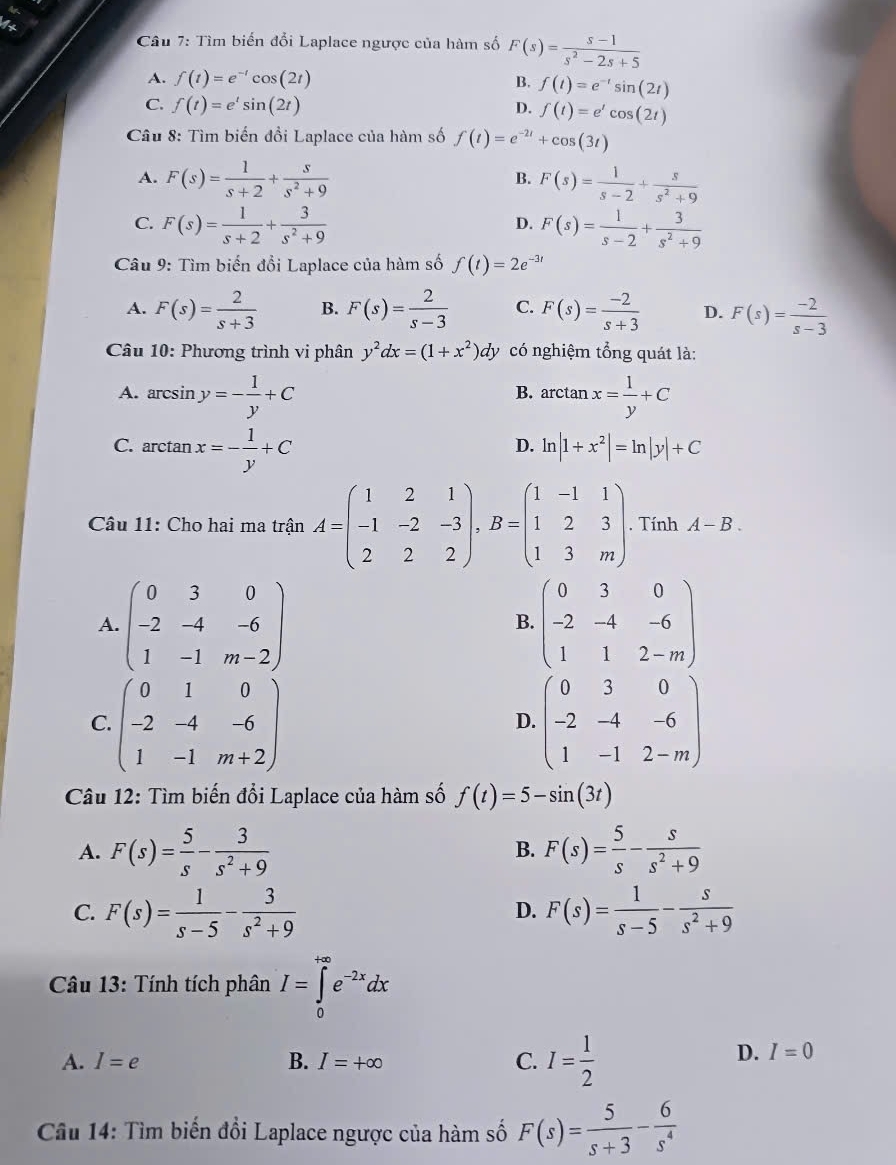 Tìm biến đổi Laplace ngược của hàm số F(s)= (s-1)/s^2-2s+5 
A. f(t)=e^(-t)cos (2t) B. f(t)=e^(-t)sin (2t)
C. f(t)=e^tsin (2t)
D. f(t)=e^tcos (2t)
* Câu 8: Tìm biến đồi Laplace của hàm số f(t)=e^(-2t)+cos (3t)
A. F(s)= 1/s+2 + s/s^2+9  F(s)= 1/s-2 + s/s^2+9 
B.
C. F(s)= 1/s+2 + 3/s^2+9  F(s)= 1/s-2 + 3/s^2+9 
D.
Câu 9: Tìm biến đổi Laplace của hàm số f(t)=2e^(-3t)
A. F(s)= 2/s+3  B. F(s)= 2/s-3  C. F(s)= (-2)/s+3  D. F(s)= (-2)/s-3 
Câu 10: Phương trình vi phân y^2dx=(1+x^2)dy có nghiệm tổng quát là:
A. arcsin y=- 1/y +C arctan x= 1/y +C
B.
C. arctan x=- 1/y +C
D. ln |1+x^2|=ln |y|+C
Câu 11: Cho hai ma trận A=beginpmatrix 1&2&1 -1&-2&-3 2&2&2endpmatrix ,B=beginpmatrix 1&-1&1 1&2&3 1&3&mendpmatrix. Tính A-B.
A. beginpmatrix 0&3&0 -2&-4&-6 1&-1&m-2endpmatrix beginpmatrix 0&3&0 -2&-4&-6 1&1&2-mendpmatrix
B.
C. beginpmatrix 0&1&0 -2&-4&-6 1&-1&m+2endpmatrix beginpmatrix 0&3&0 -2&-4&-6 1&-1&2-mendpmatrix
D.
Câu 12: Tìm biến đổi Laplace của hàm số f(t)=5-sin (3t)
A. F(s)= 5/s - 3/s^2+9  F(s)= 5/s - s/s^2+9 
B.
C. F(s)= 1/s-5 - 3/s^2+9  F(s)= 1/s-5 - s/s^2+9 
D.
Câu 13: Tính tích phân I=∈tlimits _0^((+∈fty)e^-2x)dx
A. I=e B. I=+∈fty C. I= 1/2 
D. I=0
Câu 14: Tìm biến đổi Laplace ngược của hàm số F(s)= 5/s+3 - 6/s^4 