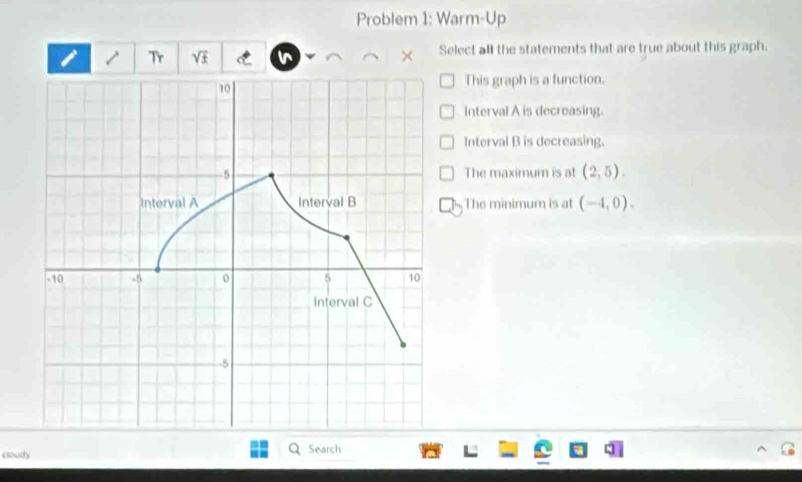 Problem 1: Warm-Up
Tr sqrt(± ) C × Select all the statements that are true about this graph.
This graph is a function.
Interval A is decreasing.
Interval B is decreasing.
The maximum is at (2,5).
The minimum is at (-4,0). 
cloudy Search