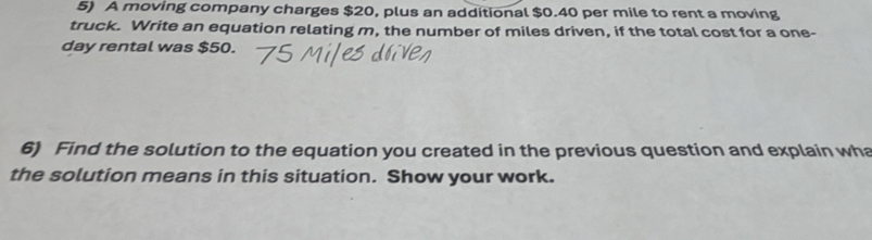 A moving company charges $20, plus an additional $0.40 per mile to rent a moving 
truck. Write an equation relating m, the number of miles driven, if the total cost for a one-
day rental was $50. 
6) Find the solution to the equation you created in the previous question and explain wha 
the solution means in this situation. Show your work.