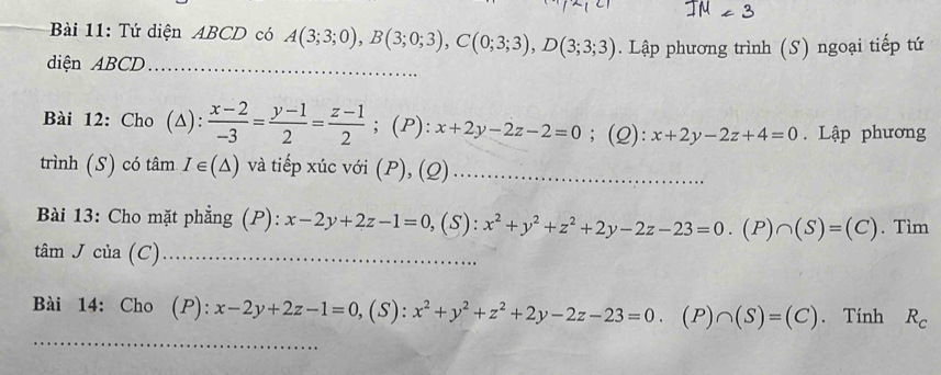 Tứ diện ABCD có A(3;3;0), B(3;0;3), C(0;3;3), D(3;3;3)
diện ABCD _. Lập phương trình (S) ngoại tiếp tứ 
Bài 12: Cho (△):  (x-2)/-3 = (y-1)/2 = (z-1)/2 ; (P): x+2y-2z-2=0; (2): x+2y-2z+4=0 Lập phương 
trình (S) có tâm I∈ (△ ) và tiếp xúc với (P), (Q)_ 
Bài 13: Cho mặt phẳng (P): x-2y+2z-1=0, (S):x^2+y^2+z^2+2y-2z-23=0 (P)∩ (S)=(C). Tìm 
tâm J của (C)_ 
Bài 14: Cho (P): x-2y+2z-1=0, , (s) :x^2+y^2+z^2+2y-2z-23=0. (P)∩ (S)=(C). Tính R_c
_