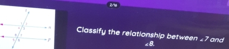 2/16 
Classify the relationship between
∠8. ∠ 7 and