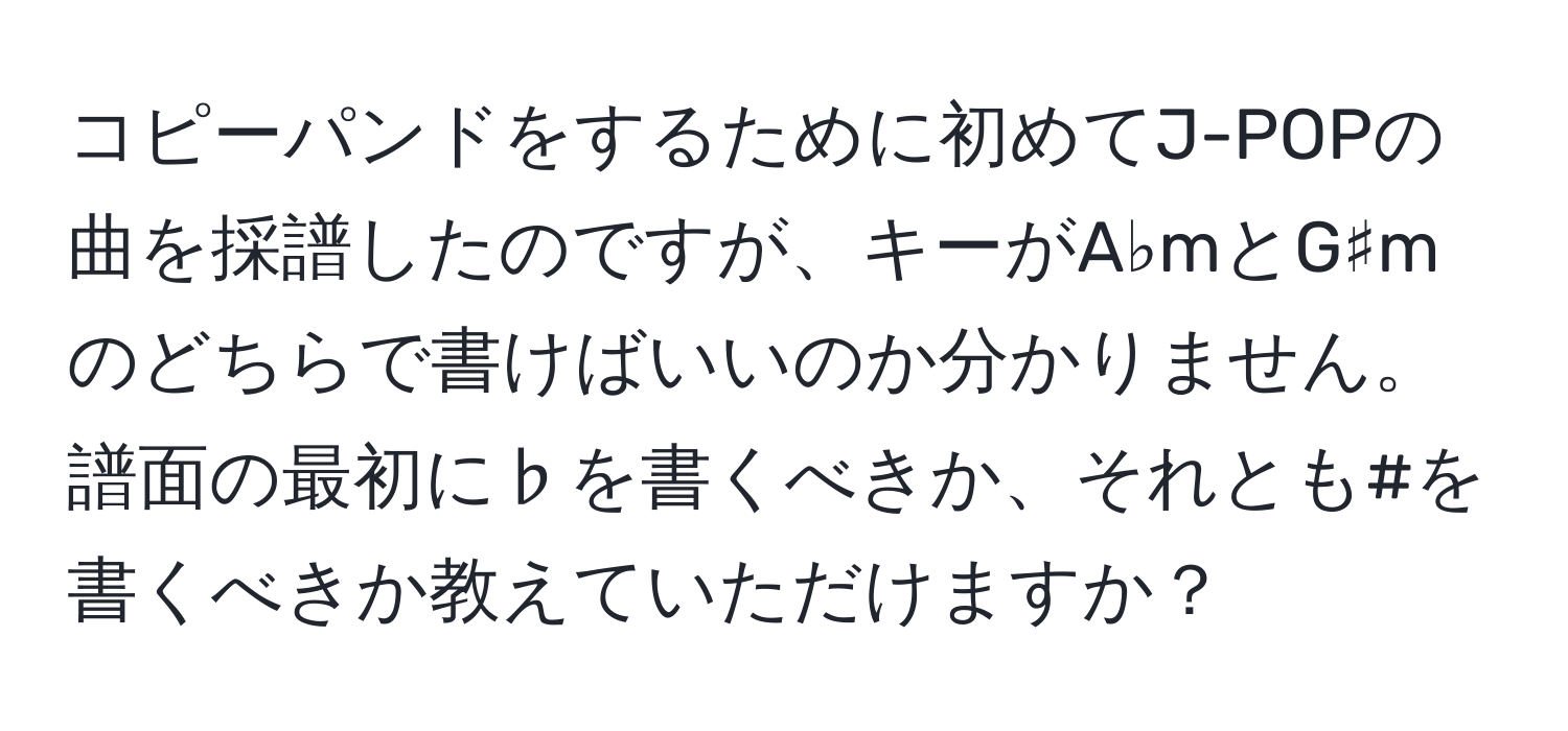 コピーパンドをするために初めてJ-POPの曲を採譜したのですが、キーがA♭mとG♯mのどちらで書けばいいのか分かりません。譜面の最初に♭を書くべきか、それとも#を書くべきか教えていただけますか？