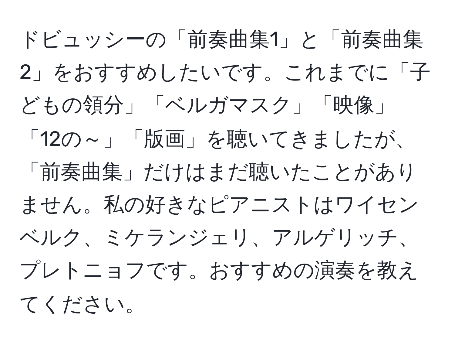 ドビュッシーの「前奏曲集1」と「前奏曲集2」をおすすめしたいです。これまでに「子どもの領分」「ベルガマスク」「映像」「12の～」「版画」を聴いてきましたが、「前奏曲集」だけはまだ聴いたことがありません。私の好きなピアニストはワイセンベルク、ミケランジェリ、アルゲリッチ、プレトニョフです。おすすめの演奏を教えてください。