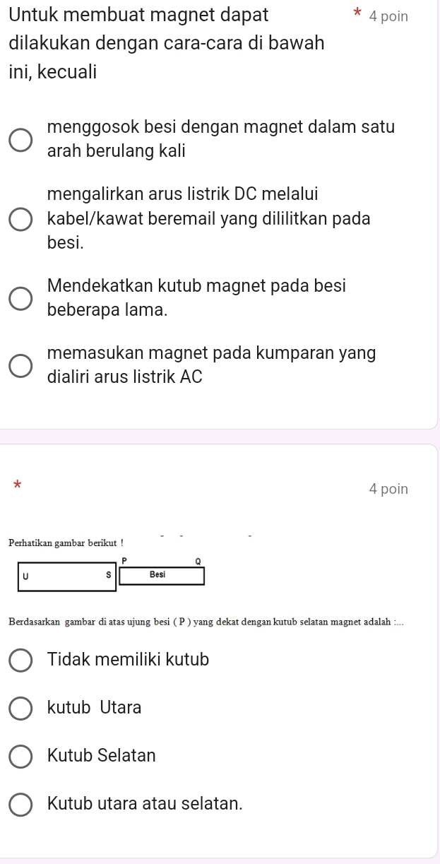 Untuk membuat magnet dapat 4 poin
dilakukan dengan cara-cara di bawah
ini, kecuali
menggosok besi dengan magnet dalam satu
arah berulang kali
mengalirkan arus listrik DC melalui
kabel/kawat beremail yang dililitkan pada
besi.
Mendekatkan kutub magnet pada besi
beberapa lama.
memasukan magnet pada kumparan yang
dialiri arus listrik AC
*
4 poin
Perhatikan gambar berikut !
P Q
u s Besi
Berdasarkan gambar di atas ujung besi ( P ) yang dekat dengan kutub selatan magnet adalah :...
Tidak memiliki kutub
kutub Utara
Kutub Selatan
Kutub utara atau selatan.