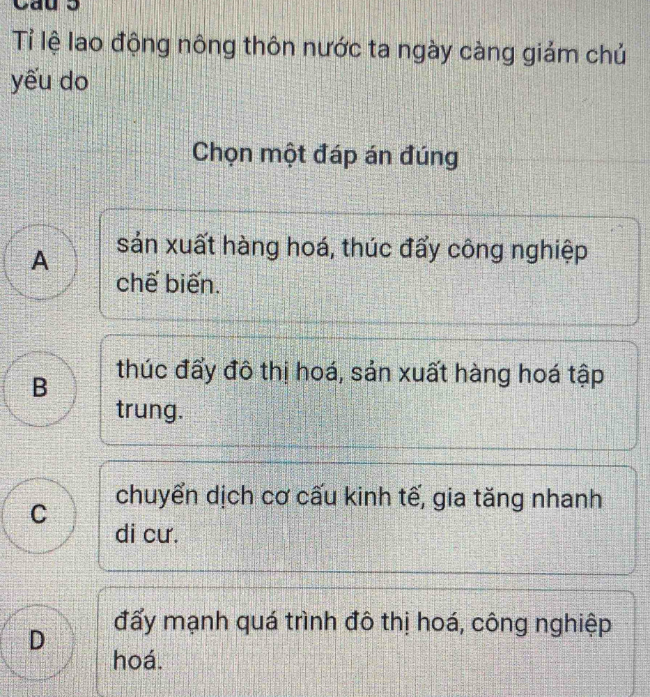 Tỉ lệ lao động nông thôn nước ta ngày càng giảm chủ
yếu do
Chọn một đáp án đúng
A
sản xuất hàng hoá, thúc đẩy công nghiệp
chế biến.
B
thúc đẩy đô thị hoá, sản xuất hàng hoá tập
trung.
C
chuyển dịch cơ cấu kinh tế, gia tăng nhanh
di cư.
D
đấy mạnh quá trình đô thị hoá, công nghiệp
hoá.