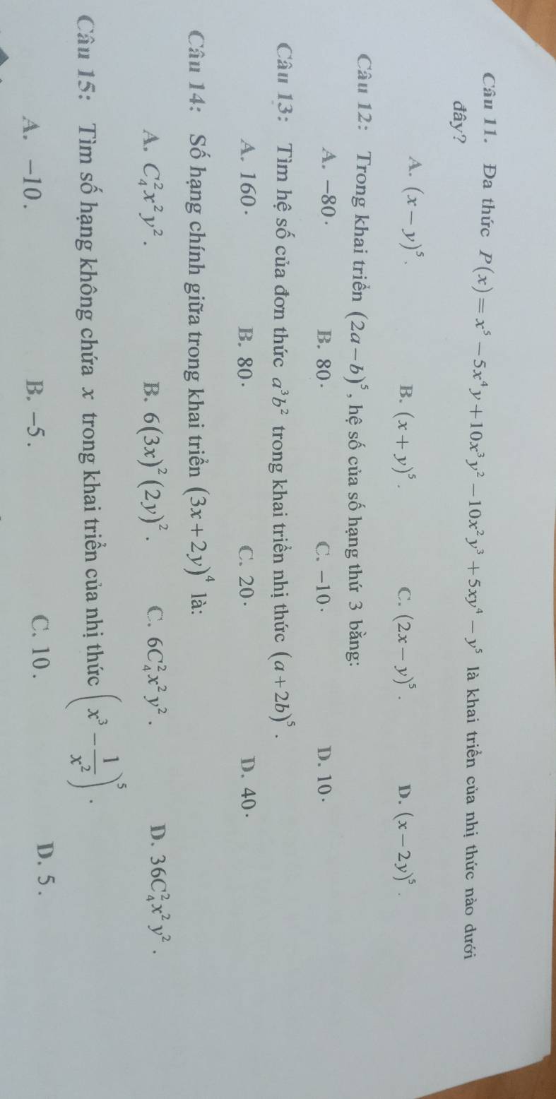 Đa thức P(x)=x^5-5x^4y+10x^3y^2-10x^2y^3+5xy^4-y^5 là khai triển của nhị thức nào dưới
đây?
A. (x-y)^5.
B. (x+y)^5. C. (2x-y)^5. D. (x-2y)^5. 
Câu 12: Trong khai triển (2a-b)^5 , hệ số của số hạng thứ 3 bằng:
A. -80 · B. 80 · C. -10 · D. 10 ·
Câu 13: Tìm hệ số của đơn thức a^3b^2 trong khai triền nhị thức (a+2b)^5.
A. 160 · B. 80. C. 20 · D. 40 ·
Câu 14: Số hạng chính giữa trong khai triển (3x+2y)^4 là:
A. C_4^(2x^2)y^2. B. 6(3x)^2(2y)^2. C. 6C_4^(2x^2)y^2. D. 36C_4^(2x^2)y^2. 
Câu 15: Tìm số hạng không chứa x trong khai triển của nhị thức (x^3- 1/x^2 )^5.
A. -10. B. −5. C. 10.
D. 5.